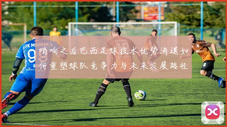 哨响之后巴西足球技术优势消退如何重塑球队竞争力与未来发展路径