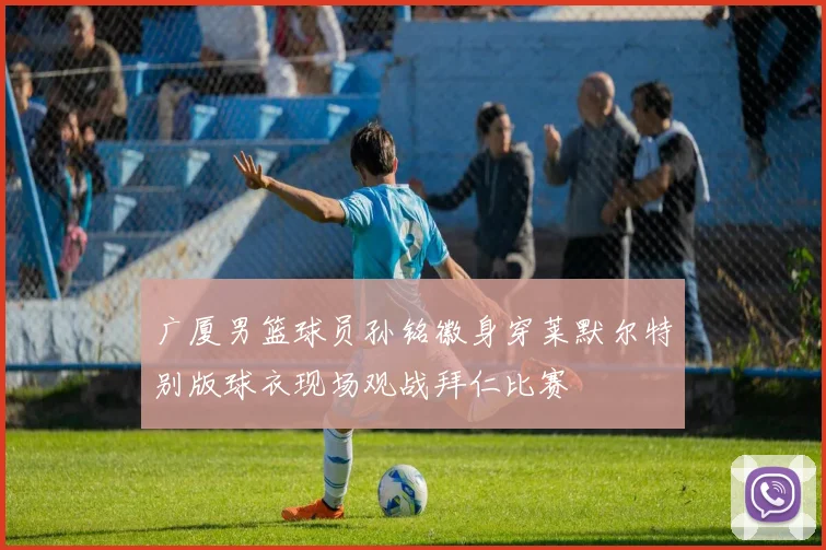 广厦男篮球员孙铭徽身穿莱默尔特别版球衣现场观战拜仁比赛