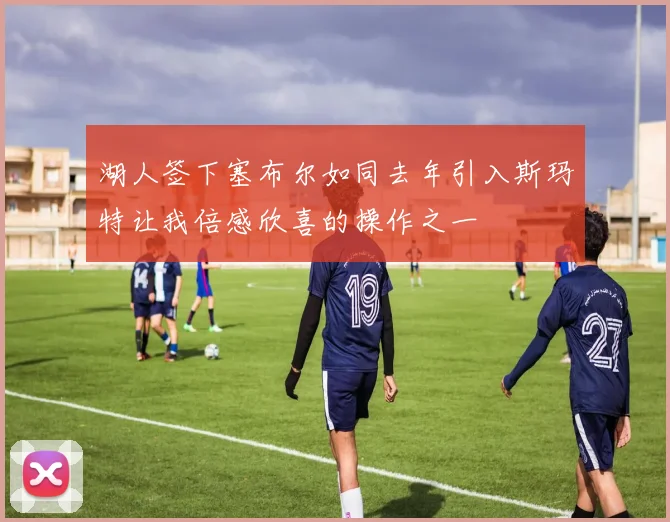 湖人签下塞布尔如同去年引入斯玛特让我倍感欣喜的操作之一