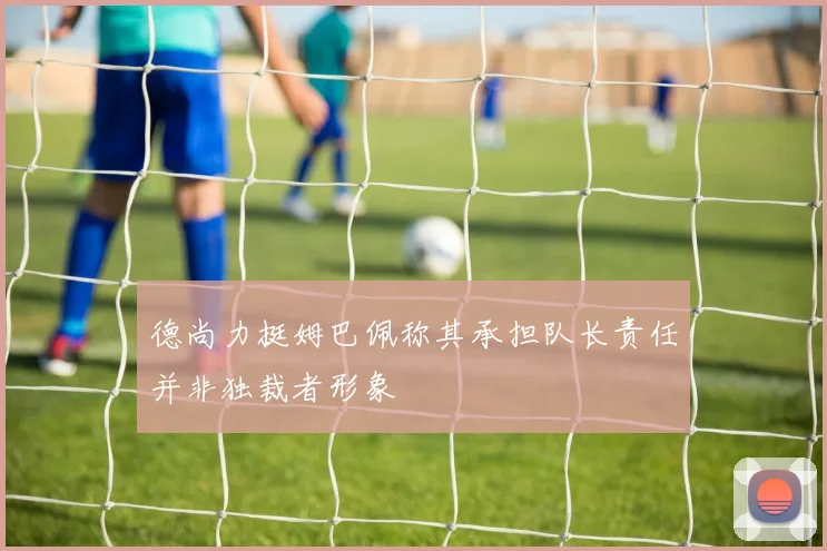 德尚力挺姆巴佩称其承担队长责任并非独裁者形象