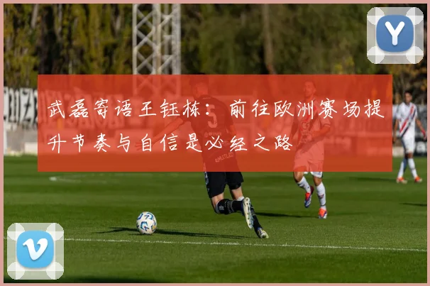 武磊寄语王钰栋：前往欧洲赛场提升节奏与自信是必经之路