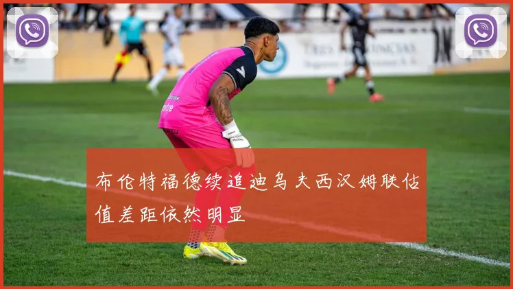 布伦特福德续追迪乌夫西汉姆联估值差距依然明显