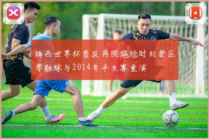 梅西世界杯首发再现尴尬时刻禁区零触球与2014年半决赛重演