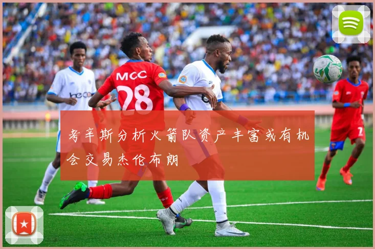 考辛斯分析火箭队资产丰富或有机会交易杰伦布朗